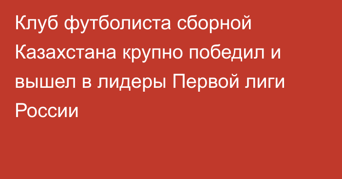 Клуб футболиста сборной Казахстана крупно победил и вышел в лидеры Первой лиги России