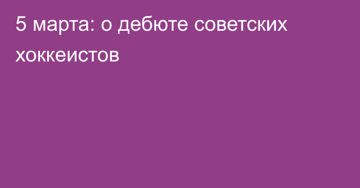 5 марта: о дебюте советских хоккеистов