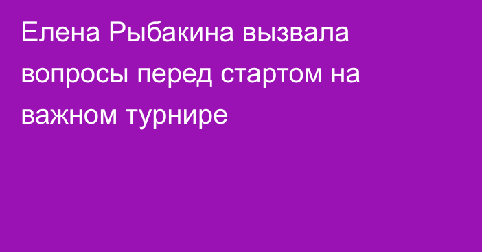 Елена Рыбакина вызвала вопросы перед стартом на важном турнире