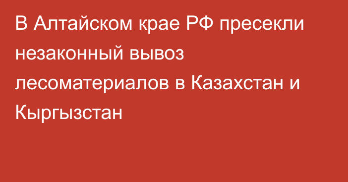 В Алтайском крае РФ пресекли незаконный вывоз лесоматериалов в Казахстан и Кыргызстан