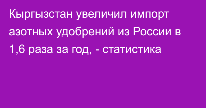 Кыргызстан увеличил импорт азотных удобрений из России в 1,6 раза за год, - статистика