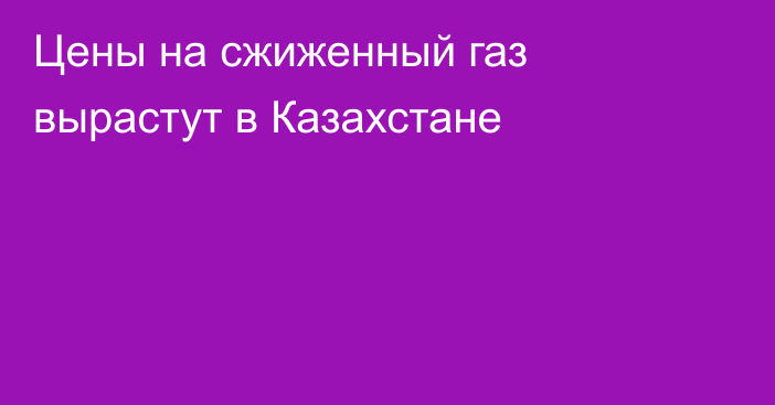 Цены на сжиженный газ вырастут в Казахстане