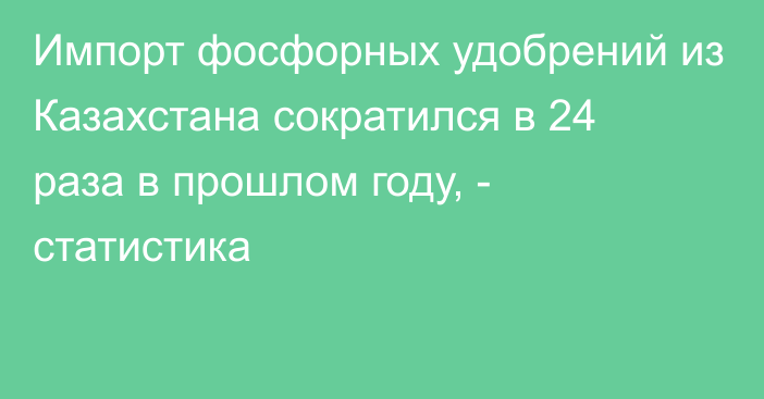 Импорт фосфорных удобрений из Казахстана сократился в 24 раза в прошлом году, - статистика