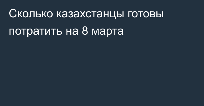 Сколько казахстанцы готовы потратить на 8 марта