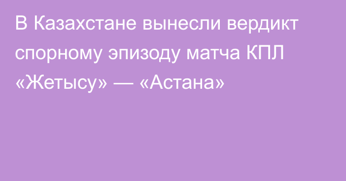 В Казахстане вынесли вердикт спорному эпизоду матча КПЛ «Жетысу» — «Астана»