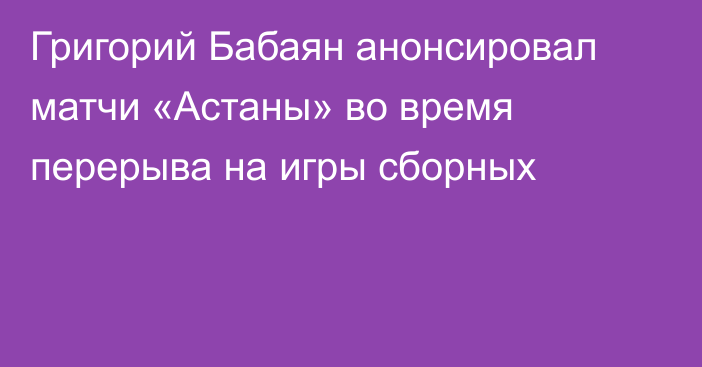 Григорий Бабаян анонсировал матчи «Астаны» во время перерыва на игры сборных