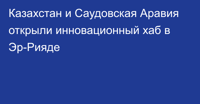 Казахстан и Саудовская Аравия открыли инновационный хаб в Эр-Рияде