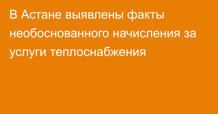 В Астане выявлены факты необоснованного начисления за услуги теплоснабжения