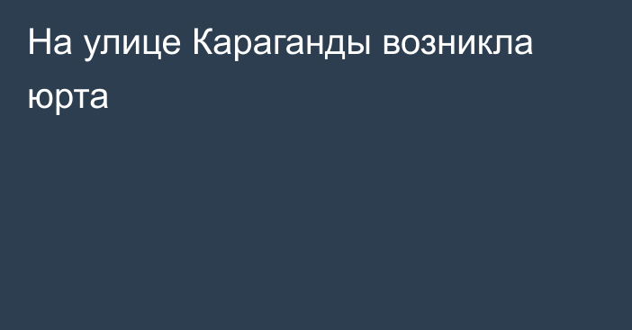 На улице Караганды возникла юрта