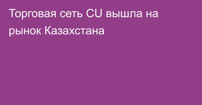 Торговая сеть CU вышла на рынок Казахстана