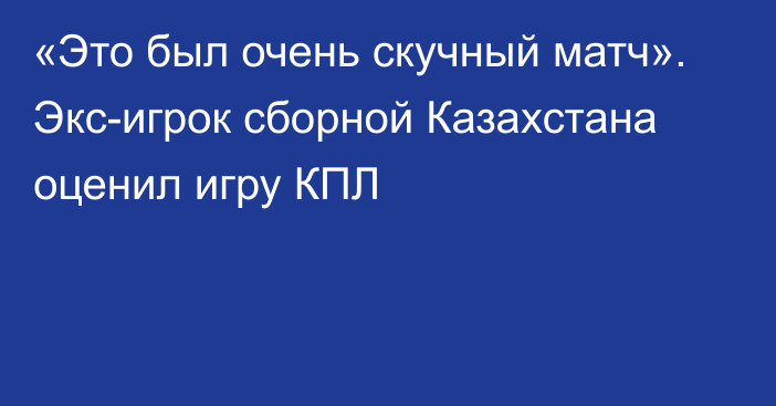 «Это был очень скучный матч». Экс-игрок сборной Казахстана оценил игру КПЛ