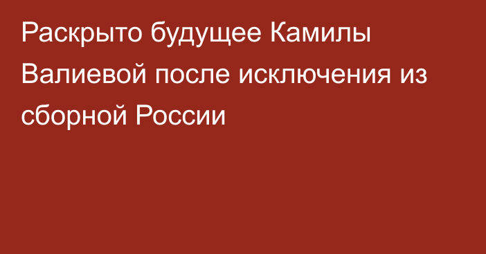 Раскрыто будущее Камилы Валиевой после исключения из сборной России