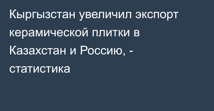 Кыргызстан увеличил экспорт керамической плитки в Казахстан и Россию, - статистика