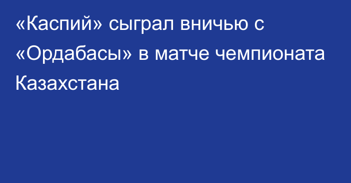 «Каспий» сыграл вничью с «Ордабасы» в матче чемпионата Казахстана