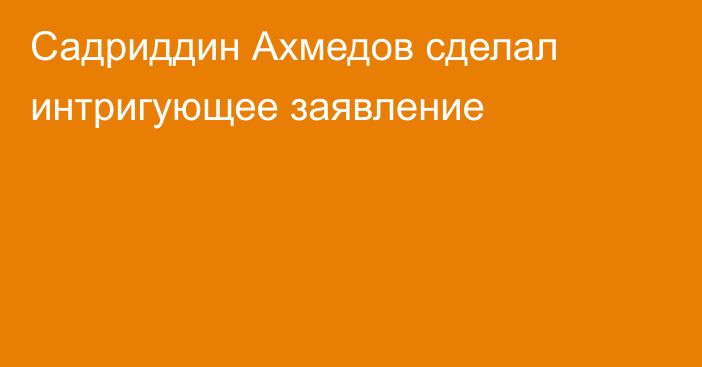 Садриддин Ахмедов сделал интригующее заявление