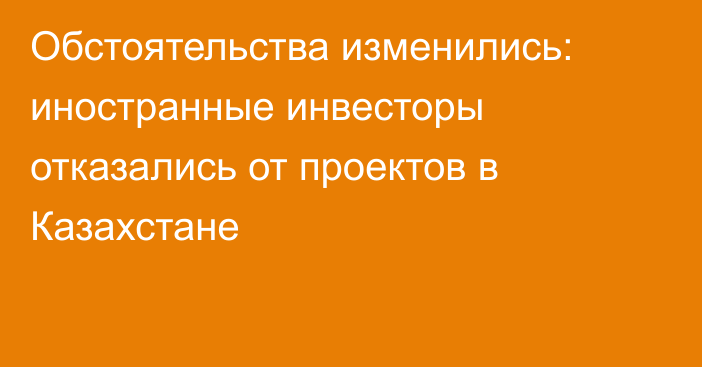 Обстоятельства изменились: иностранные инвесторы отказались от проектов в Казахстане