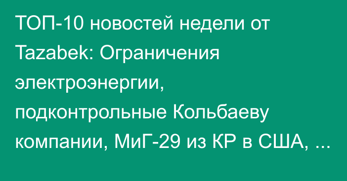 ТОП-10 новостей недели от Tazabek: Ограничения электроэнергии, подконтрольные Кольбаеву компании, МиГ-29 из КР в США, назначение Алмаза Исанова