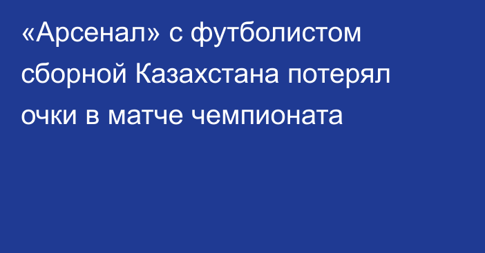 «Арсенал» с футболистом сборной Казахстана потерял очки в матче чемпионата