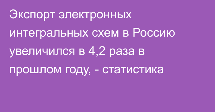 Экспорт электронных интегральных схем в Россию увеличился в 4,2 раза в прошлом году, - статистика