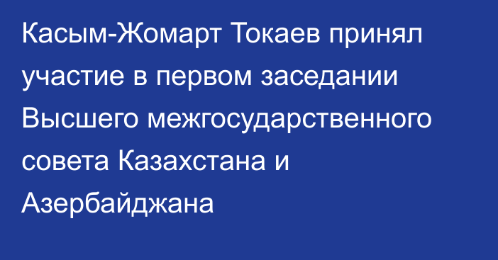 Касым-Жомарт Токаев принял участие в первом заседании Высшего межгосударственного совета Казахстана и Азербайджана