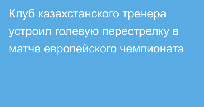 Клуб казахстанского тренера устроил голевую перестрелку в матче европейского чемпионата