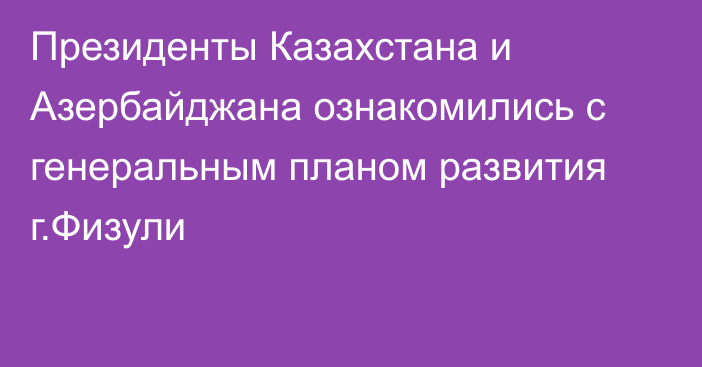 Президенты Казахстана и Азербайджана ознакомились с генеральным планом развития г.Физули