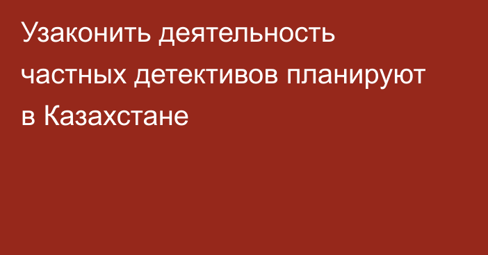 Узаконить деятельность частных детективов планируют в Казахстане