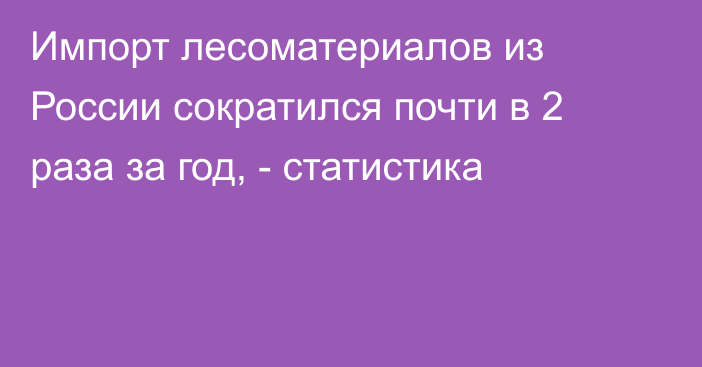 Импорт лесоматериалов из России сократился почти в 2 раза за год, - статистика