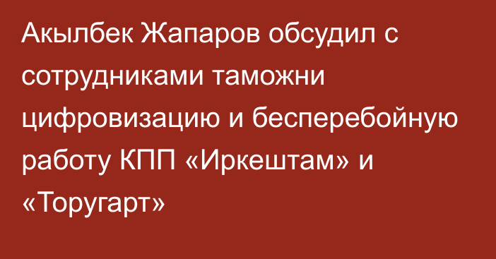 Акылбек Жапаров обсудил с сотрудниками таможни цифровизацию и бесперебойную работу КПП «Иркештам» и «Торугарт»