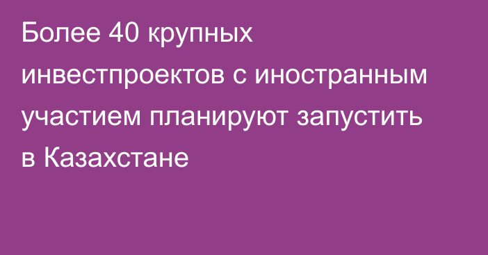 Более 40 крупных инвестпроектов с иностранным участием планируют запустить в Казахстане