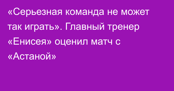 «Серьезная команда не может так играть». Главный тренер «Енисея» оценил матч с «Астаной»