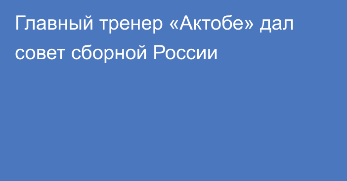 Главный тренер «Актобе» дал совет сборной России