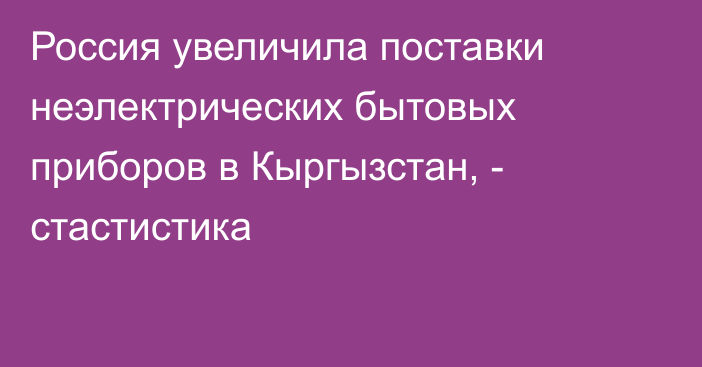 Россия увеличила поставки неэлектрических бытовых приборов в Кыргызстан, - стастистика