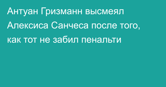 Антуан Гризманн высмеял Алексиса Санчеса после того, как тот не забил пенальти