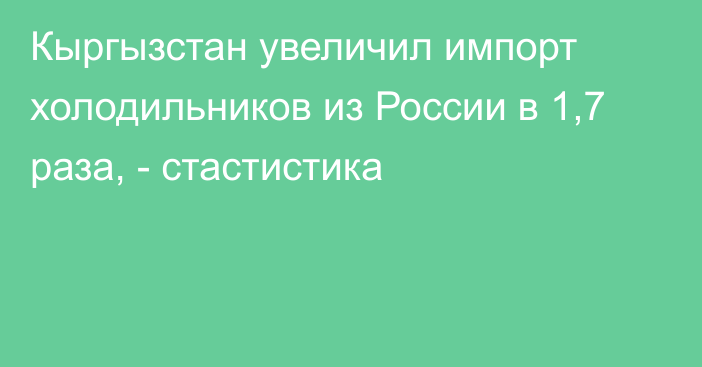 Кыргызстан увеличил импорт холодильников из России в 1,7 раза, - стастистика