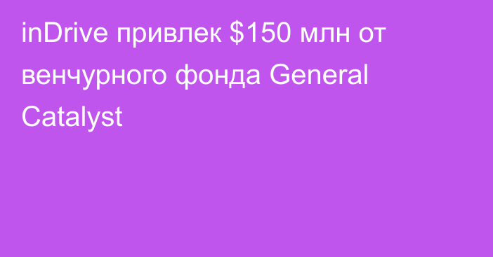 inDrive привлек $150 млн от венчурного фонда General Catalyst