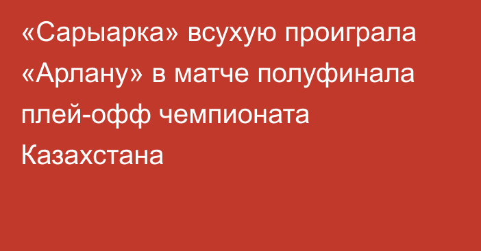 «Сарыарка» всухую проиграла «Арлану» в матче полуфинала плей-офф чемпионата Казахстана