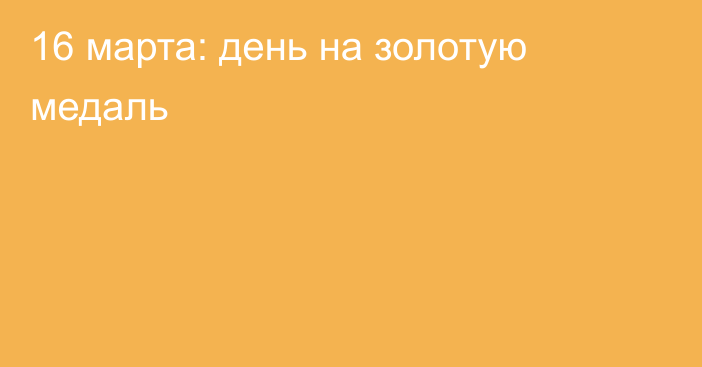 16 марта: день на золотую медаль