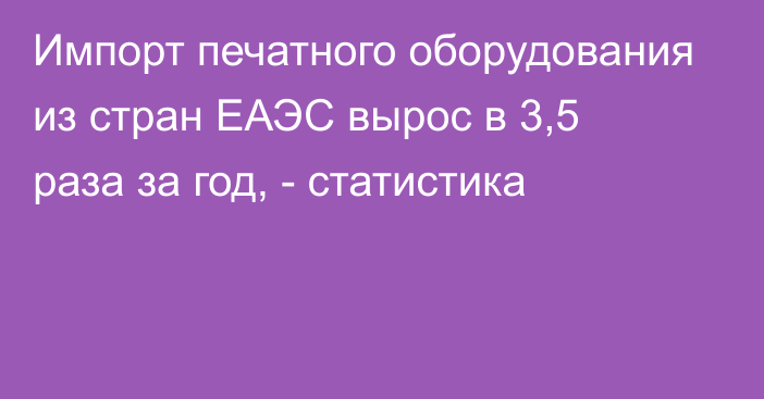 Импорт печатного оборудования из стран ЕАЭС вырос в 3,5 раза за год, - статистика