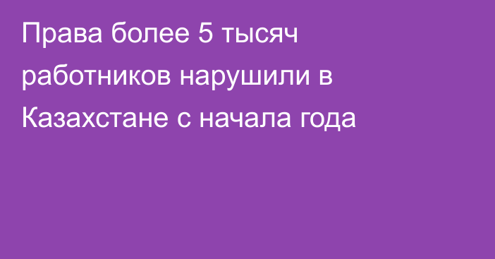 Права более 5 тысяч работников нарушили в Казахстане с начала года