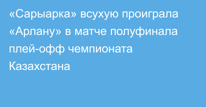 «Сарыарка» всухую проиграла «Арлану» в матче полуфинала плей-офф чемпионата Казахстана