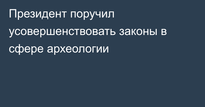 Президент поручил усовершенствовать законы в сфере археологии