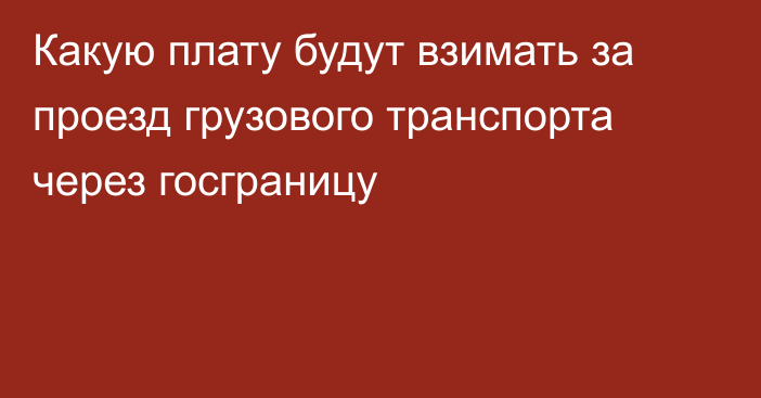 Какую плату будут взимать за проезд грузового транспорта через госграницу