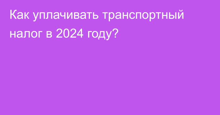 Как уплачивать транспортный налог в 2024 году?