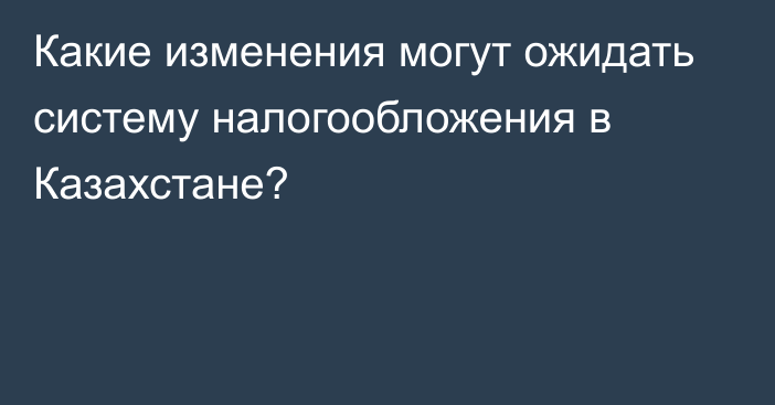 Какие изменения могут ожидать систему налогообложения в Казахстане?