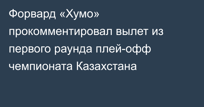 Форвард «Хумо» прокомментировал вылет из первого раунда плей-офф чемпионата Казахстана