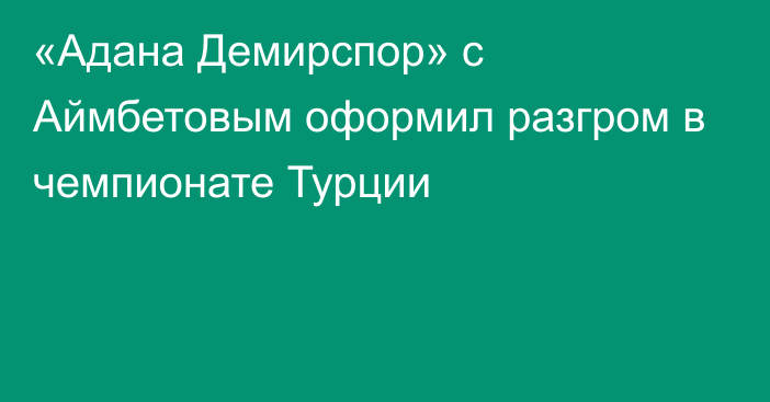 «Адана Демирспор» с Аймбетовым оформил разгром в чемпионате Турции