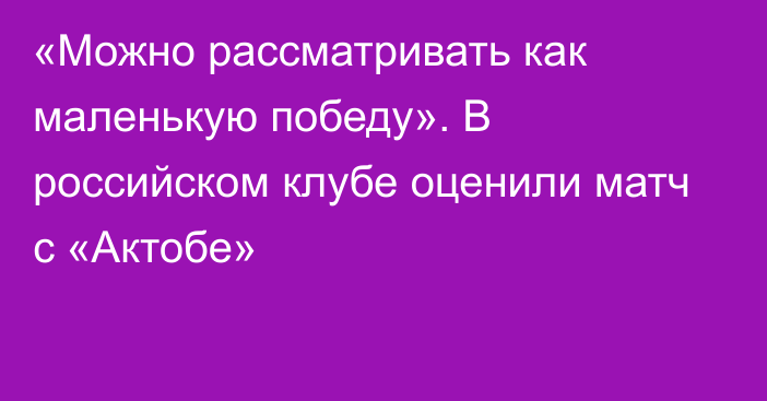 «Можно рассматривать как маленькую победу». В российском клубе оценили матч с «Актобе»