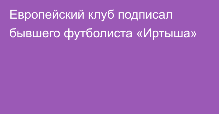 Европейский клуб подписал бывшего футболиста «Иртыша»