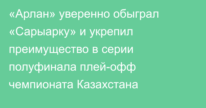 «Арлан» уверенно обыграл «Сарыарку» и укрепил преимущество в серии полуфинала плей-офф чемпионата Казахстана